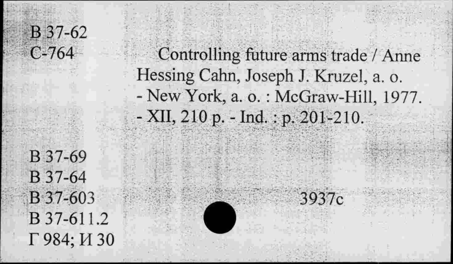 ﻿B 37-62
C-764
Controlling future arms trade / Anne Hessing Cahn, Joseph J. Kruzel, a. o.
- New York, a. o. : McGraw-Hill, 1977.
-XII, 210 p. -Ind. : p. 201-210.
B 37-69
B 37-64
B 37-603
B 37-611.2
f 984; H 30
3937c